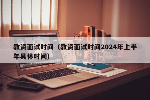 教资面试时间（教资面试时间2024年上半年具体时间）