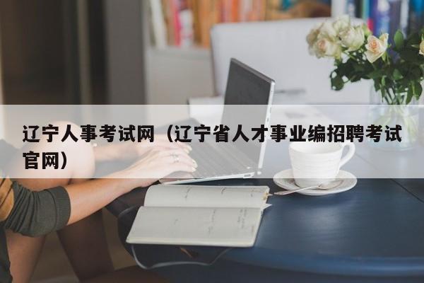 辽宁人事考试网（辽宁省人才事业编招聘考试官网）