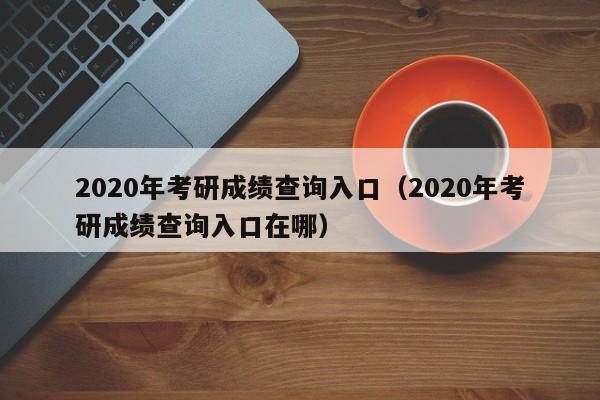 2020年考研成绩查询入口（2020年考研成绩查询入口在哪）