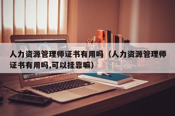 人力资源管理师证书有用吗（人力资源管理师证书有用吗,可以挂靠嘛）