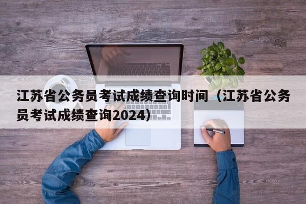 江苏省公务员考试成绩查询时间（江苏省公务员考试成绩查询2024）