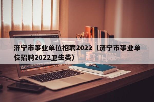 济宁市事业单位招聘2022（济宁市事业单位招聘2022卫生类）