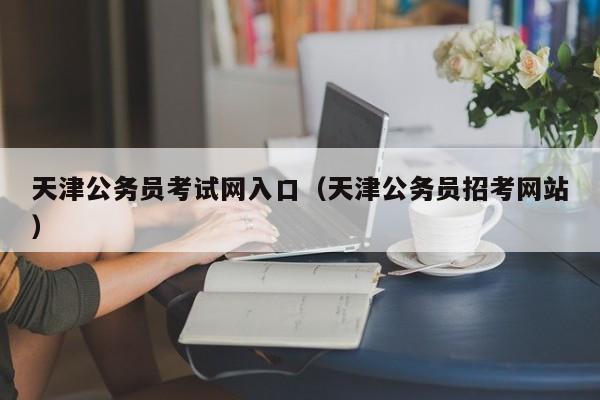 天津公务员考试网入口（天津公务员招考网站）