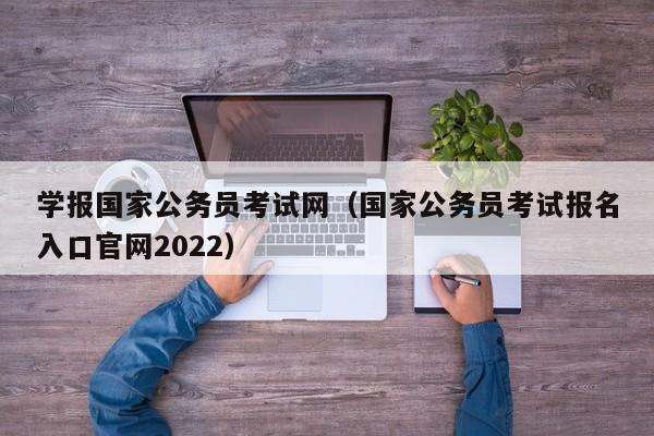 学报国家公务员考试网（国家公务员考试报名入口官网2022）