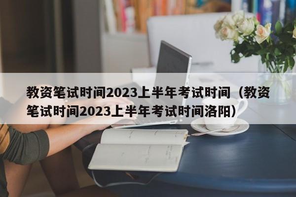 教资笔试时间2023上半年考试时间（教资笔试时间2023上半年考试时间洛阳）