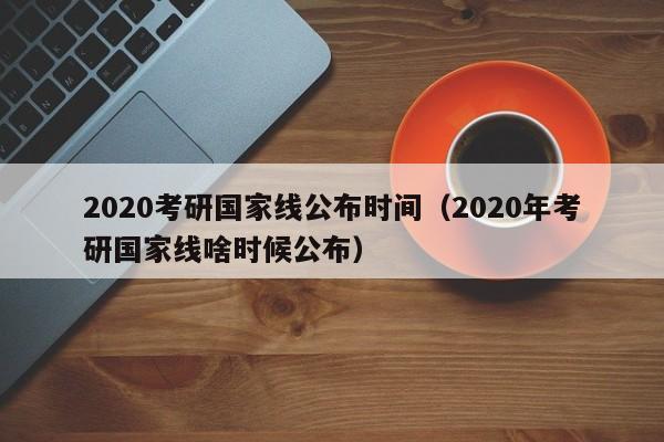 2020考研国家线公布时间（2020年考研国家线啥时候公布）