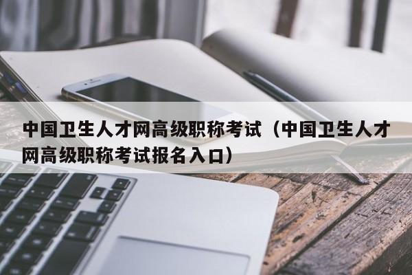 中国卫生人才网高级职称考试（中国卫生人才网高级职称考试报名入口）