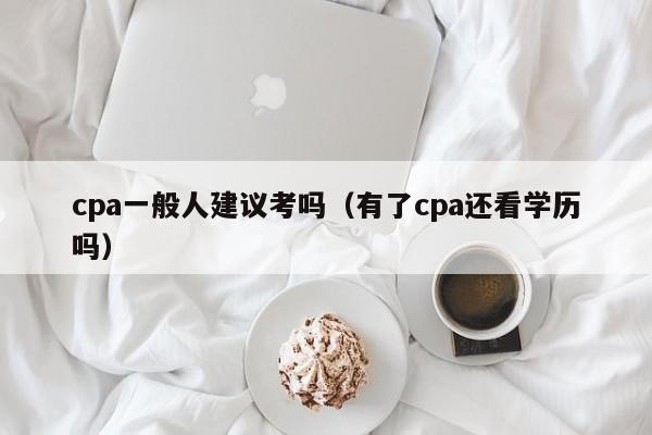 cpa一般人建议考吗（有了cpa还看学历吗）