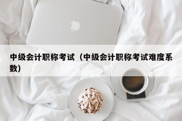 中级会计职称考试（中级会计职称考试难度系数）