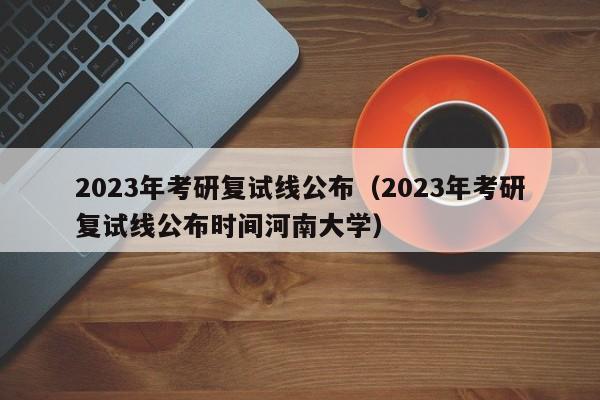 2023年考研复试线公布（2023年考研复试线公布时间河南大学）