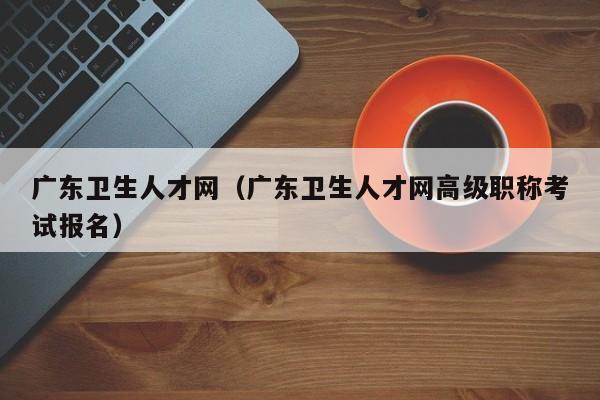 广东卫生人才网（广东卫生人才网高级职称考试报名）