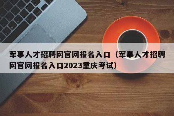 军事人才招聘网官网报名入口（军事人才招聘网官网报名入口2023重庆考试）