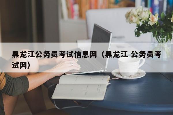 黑龙江公务员考试信息网（黑龙江 公务员考试网）