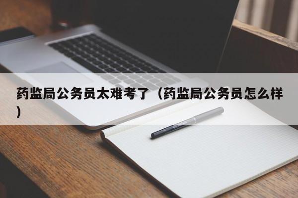 药监局公务员太难考了（药监局公务员怎么样）