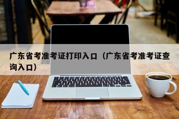 广东省考准考证打印入口（广东省考准考证查询入口）