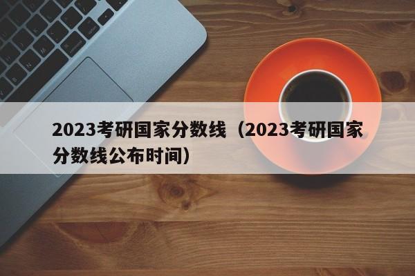 2023考研国家分数线（2023考研国家分数线公布时间）