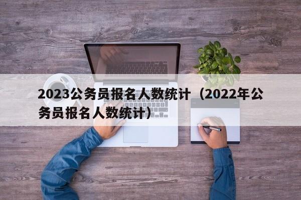 2023公务员报名人数统计（2022年公务员报名人数统计）