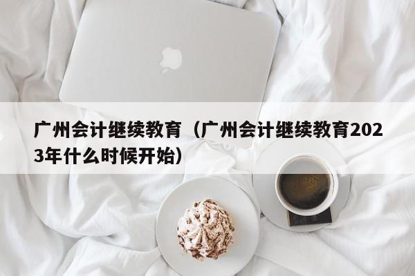 广州会计继续教育（广州会计继续教育2023年什么时候开始）