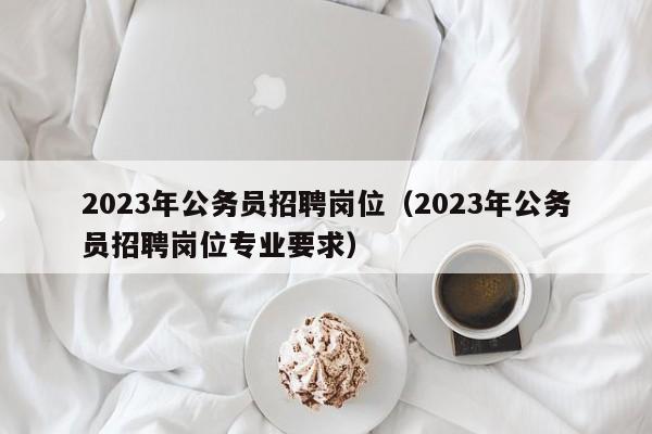 2023年公务员招聘岗位（2023年公务员招聘岗位专业要求）