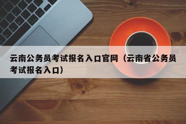 云南公务员考试报名入口官网（云南省公务员考试报名入口）